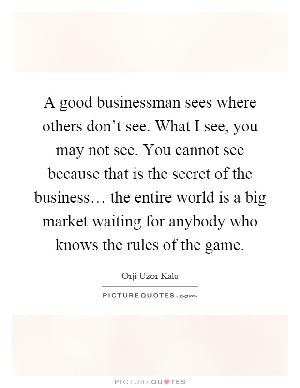 A good businessman sees where others don't see. What I see, you may not see. You cannot see because that is the secret of the business… the entire world is a big market waiting for anybody who knows the rules of the game Picture Quote #1