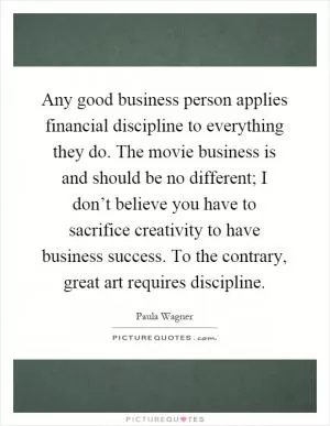 Any good business person applies financial discipline to everything they do. The movie business is and should be no different; I don’t believe you have to sacrifice creativity to have business success. To the contrary, great art requires discipline Picture Quote #1
