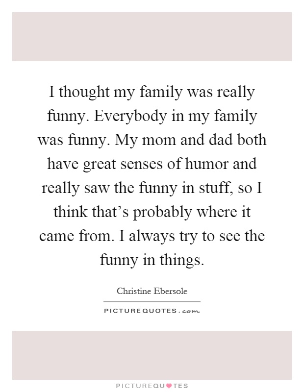 I thought my family was really funny. Everybody in my family was funny. My mom and dad both have great senses of humor and really saw the funny in stuff, so I think that's probably where it came from. I always try to see the funny in things Picture Quote #1