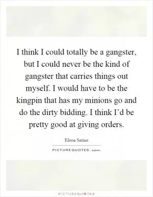 I think I could totally be a gangster, but I could never be the kind of gangster that carries things out myself. I would have to be the kingpin that has my minions go and do the dirty bidding. I think I’d be pretty good at giving orders Picture Quote #1