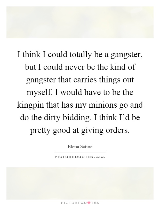 I think I could totally be a gangster, but I could never be the kind of gangster that carries things out myself. I would have to be the kingpin that has my minions go and do the dirty bidding. I think I'd be pretty good at giving orders Picture Quote #1