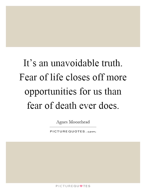 It's an unavoidable truth. Fear of life closes off more opportunities for us than fear of death ever does Picture Quote #1