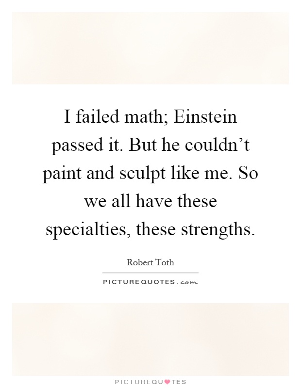 I failed math; Einstein passed it. But he couldn't paint and sculpt like me. So we all have these specialties, these strengths Picture Quote #1