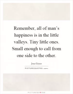 Remember, all of man’s happiness is in the little valleys. Tiny little ones. Small enough to call from one side to the other Picture Quote #1