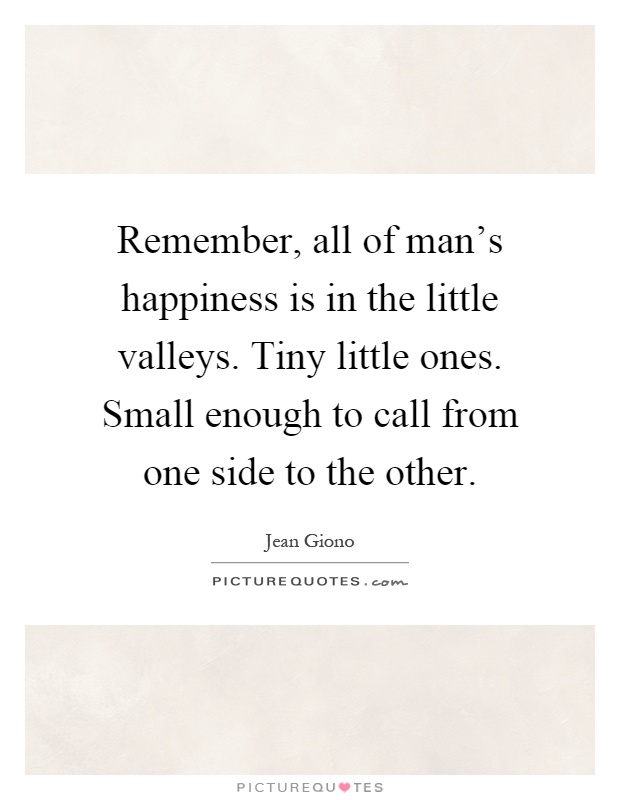 Remember, all of man's happiness is in the little valleys. Tiny little ones. Small enough to call from one side to the other Picture Quote #1
