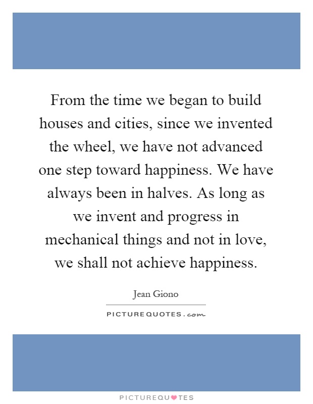 From the time we began to build houses and cities, since we invented the wheel, we have not advanced one step toward happiness. We have always been in halves. As long as we invent and progress in mechanical things and not in love, we shall not achieve happiness Picture Quote #1