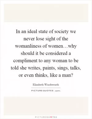 In an ideal state of society we never lose sight of the womanliness of women…why should it be considered a compliment to any woman to be told she writes, paints, sings, talks, or even thinks, like a man? Picture Quote #1