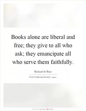 Books alone are liberal and free; they give to all who ask; they emancipate all who serve them faithfully Picture Quote #1