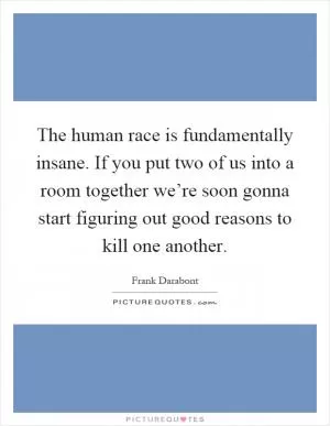 The human race is fundamentally insane. If you put two of us into a room together we’re soon gonna start figuring out good reasons to kill one another Picture Quote #1
