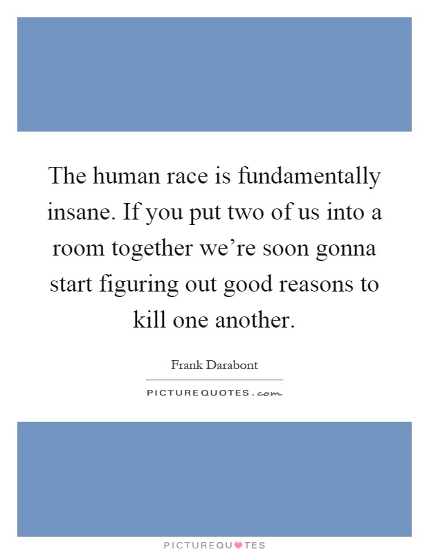 The human race is fundamentally insane. If you put two of us into a room together we're soon gonna start figuring out good reasons to kill one another Picture Quote #1