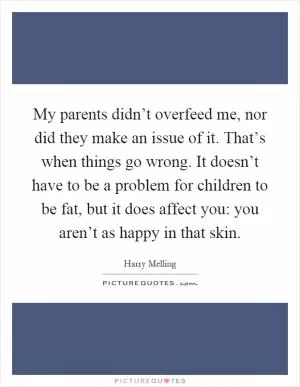 My parents didn’t overfeed me, nor did they make an issue of it. That’s when things go wrong. It doesn’t have to be a problem for children to be fat, but it does affect you: you aren’t as happy in that skin Picture Quote #1