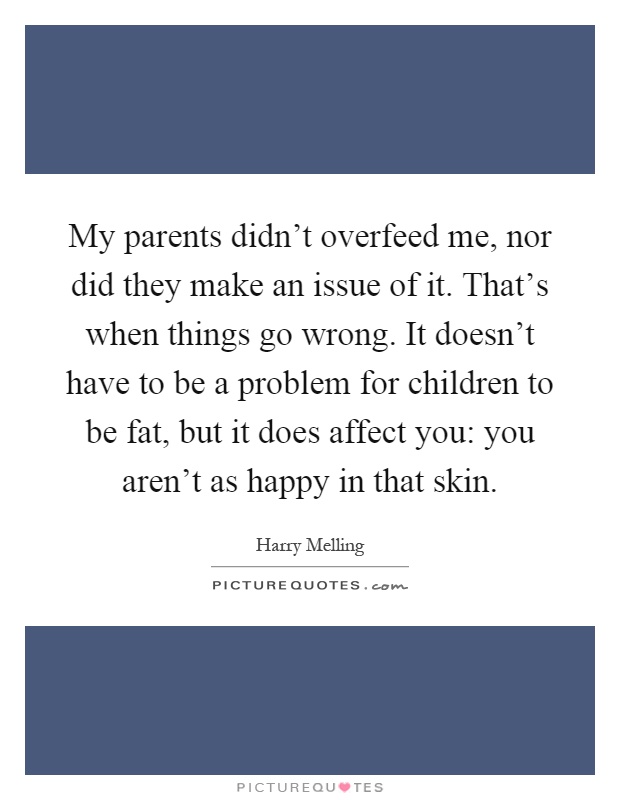 My parents didn't overfeed me, nor did they make an issue of it. That's when things go wrong. It doesn't have to be a problem for children to be fat, but it does affect you: you aren't as happy in that skin Picture Quote #1