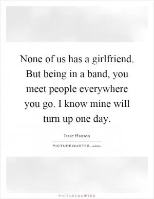 None of us has a girlfriend. But being in a band, you meet people everywhere you go. I know mine will turn up one day Picture Quote #1