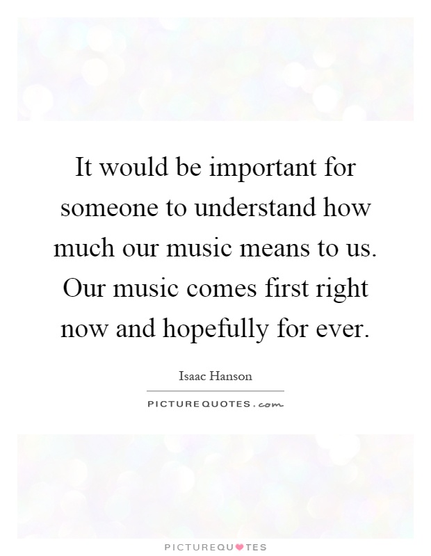 It would be important for someone to understand how much our music means to us. Our music comes first right now and hopefully for ever Picture Quote #1