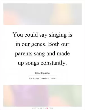 You could say singing is in our genes. Both our parents sang and made up songs constantly Picture Quote #1
