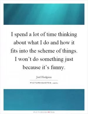 I spend a lot of time thinking about what I do and how it fits into the scheme of things. I won’t do something just because it’s funny Picture Quote #1