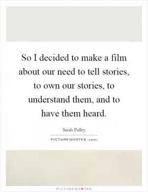 So I decided to make a film about our need to tell stories, to own our stories, to understand them, and to have them heard Picture Quote #1