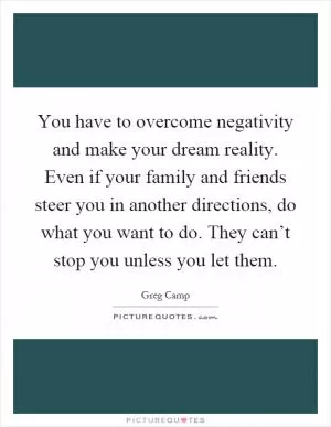 You have to overcome negativity and make your dream reality. Even if your family and friends steer you in another directions, do what you want to do. They can’t stop you unless you let them Picture Quote #1