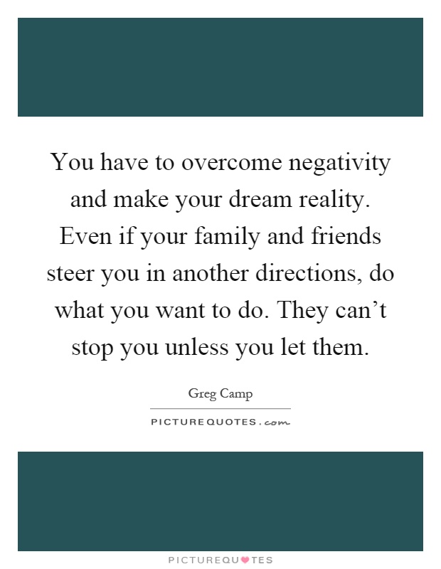 You have to overcome negativity and make your dream reality. Even if your family and friends steer you in another directions, do what you want to do. They can't stop you unless you let them Picture Quote #1