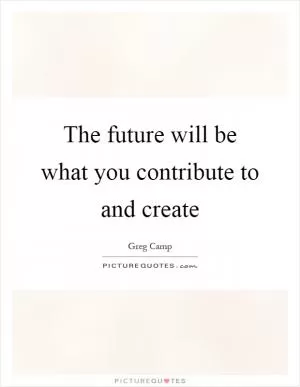The future will be what you contribute to and create Picture Quote #1