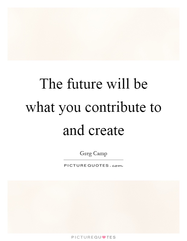 The future will be what you contribute to and create Picture Quote #1