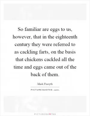 So familiar are eggs to us, however, that in the eighteenth century they were referred to as cackling farts, on the basis that chickens cackled all the time and eggs came out of the back of them Picture Quote #1