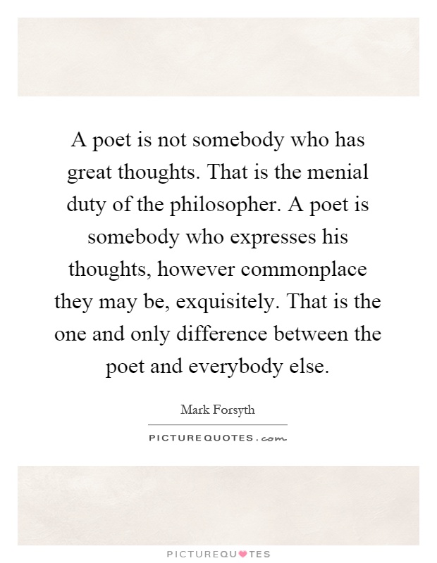 A poet is not somebody who has great thoughts. That is the menial duty of the philosopher. A poet is somebody who expresses his thoughts, however commonplace they may be, exquisitely. That is the one and only difference between the poet and everybody else Picture Quote #1