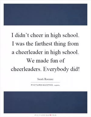 I didn’t cheer in high school. I was the farthest thing from a cheerleader in high school. We made fun of cheerleaders. Everybody did! Picture Quote #1