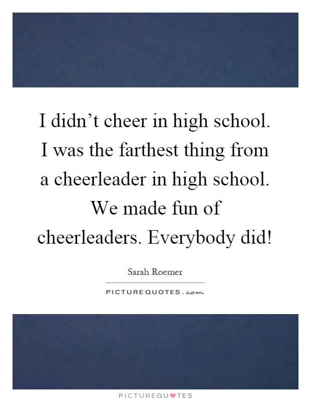 I didn't cheer in high school. I was the farthest thing from a cheerleader in high school. We made fun of cheerleaders. Everybody did! Picture Quote #1