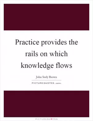 Practice provides the rails on which knowledge flows Picture Quote #1