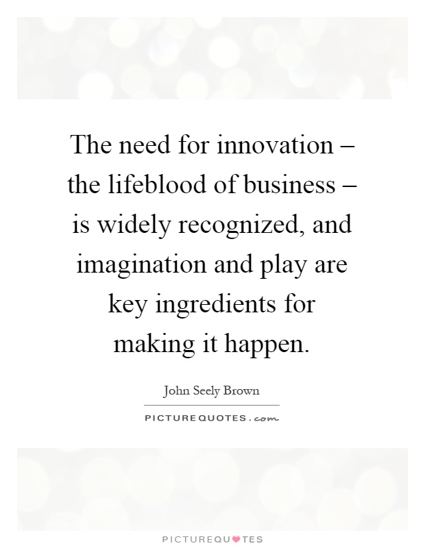 The need for innovation – the lifeblood of business – is widely recognized, and imagination and play are key ingredients for making it happen Picture Quote #1