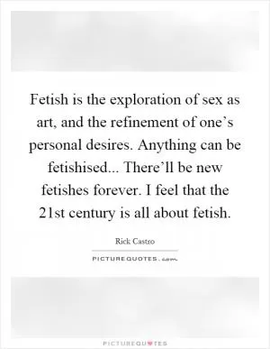 Fetish is the exploration of sex as art, and the refinement of one’s personal desires. Anything can be fetishised... There’ll be new fetishes forever. I feel that the 21st century is all about fetish Picture Quote #1