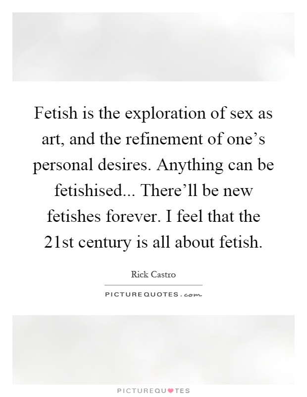Fetish is the exploration of sex as art, and the refinement of one's personal desires. Anything can be fetishised... There'll be new fetishes forever. I feel that the 21st century is all about fetish Picture Quote #1