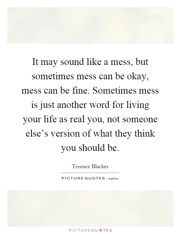 It may sound like a mess, but sometimes mess can be okay, mess can be fine. Sometimes mess is just another word for living your life as real you, not someone else's version of what they think you should be Picture Quote #1