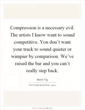 Compression is a necessary evil. The artists I know want to sound competitive. You don’t want your track to sound quieter or wimpier by comparison. We’ve raised the bar and you can’t really step back Picture Quote #1