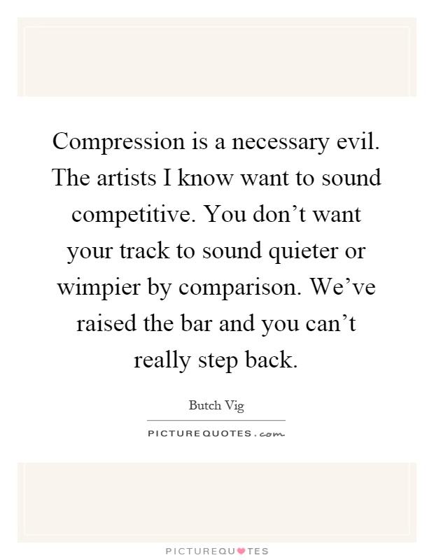 Compression is a necessary evil. The artists I know want to sound competitive. You don't want your track to sound quieter or wimpier by comparison. We've raised the bar and you can't really step back Picture Quote #1