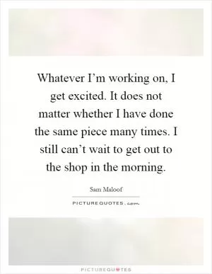 Whatever I’m working on, I get excited. It does not matter whether I have done the same piece many times. I still can’t wait to get out to the shop in the morning Picture Quote #1