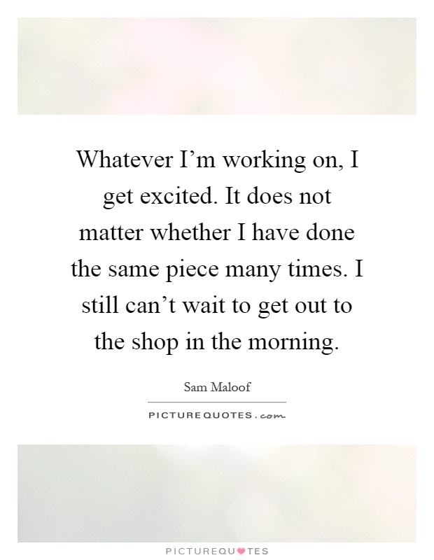 Whatever I'm working on, I get excited. It does not matter whether I have done the same piece many times. I still can't wait to get out to the shop in the morning Picture Quote #1