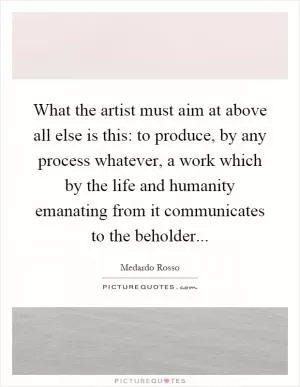 What the artist must aim at above all else is this: to produce, by any process whatever, a work which by the life and humanity emanating from it communicates to the beholder Picture Quote #1