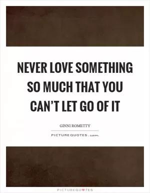 Never love something so much that you can’t let go of it Picture Quote #1