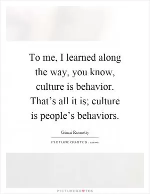 To me, I learned along the way, you know, culture is behavior. That’s all it is; culture is people’s behaviors Picture Quote #1