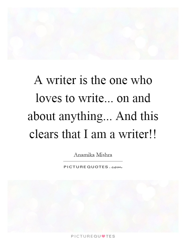 A writer is the one who loves to write... on and about anything... And this clears that I am a writer!! Picture Quote #1