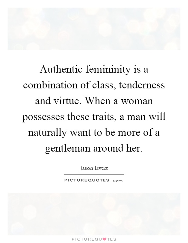Authentic femininity is a combination of class, tenderness and virtue. When a woman possesses these traits, a man will naturally want to be more of a gentleman around her Picture Quote #1