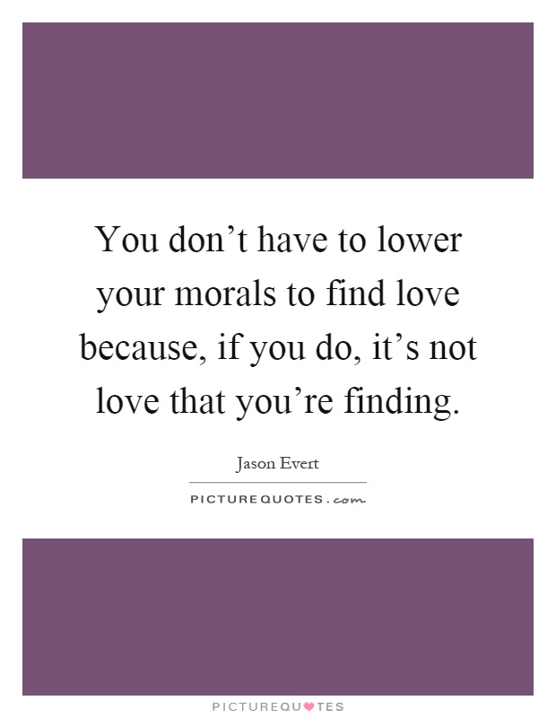 You don't have to lower your morals to find love because, if you do, it's not love that you're finding Picture Quote #1