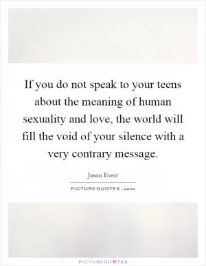 If you do not speak to your teens about the meaning of human sexuality and love, the world will fill the void of your silence with a very contrary message Picture Quote #1