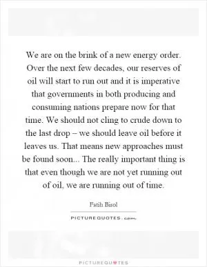 We are on the brink of a new energy order. Over the next few decades, our reserves of oil will start to run out and it is imperative that governments in both producing and consuming nations prepare now for that time. We should not cling to crude down to the last drop – we should leave oil before it leaves us. That means new approaches must be found soon... The really important thing is that even though we are not yet running out of oil, we are running out of time Picture Quote #1