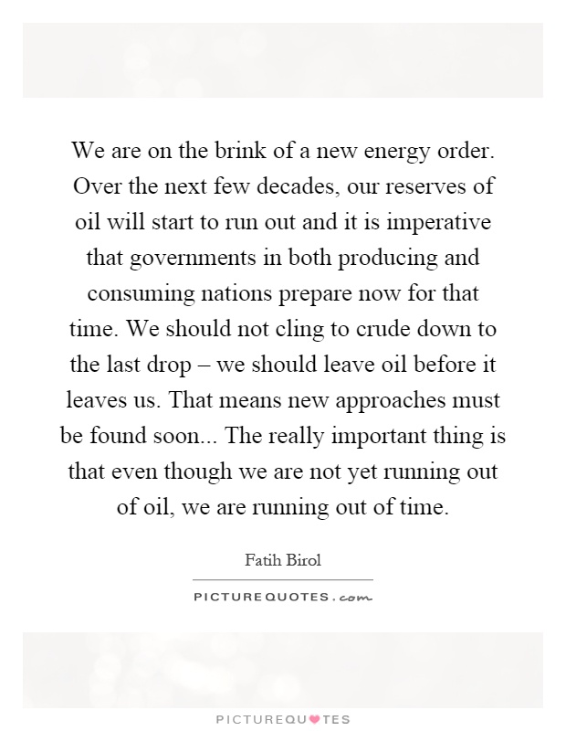 We are on the brink of a new energy order. Over the next few decades, our reserves of oil will start to run out and it is imperative that governments in both producing and consuming nations prepare now for that time. We should not cling to crude down to the last drop – we should leave oil before it leaves us. That means new approaches must be found soon... The really important thing is that even though we are not yet running out of oil, we are running out of time Picture Quote #1