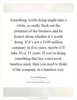 Something worth doing might take a while, so really flesh out the potential of the business and be honest about whether it’s worth doing. If it’s not a $100 million company in five years, maybe it’ll take 10 or 15 years. If you’re doing something that has a universal, timeless need, then you need to think of the company in a timeless way Picture Quote #1
