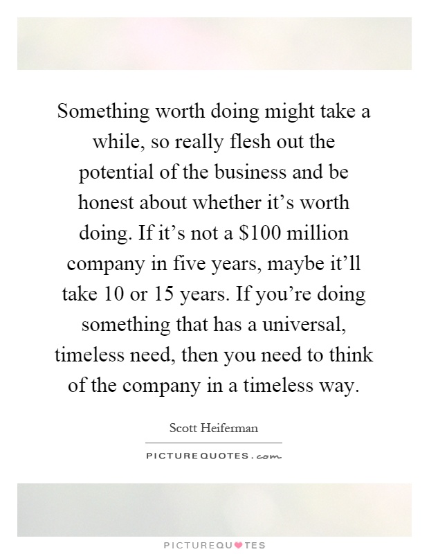 Something worth doing might take a while, so really flesh out the potential of the business and be honest about whether it's worth doing. If it's not a $100 million company in five years, maybe it'll take 10 or 15 years. If you're doing something that has a universal, timeless need, then you need to think of the company in a timeless way Picture Quote #1