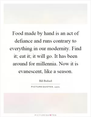 Food made by hand is an act of defiance and runs contrary to everything in our modernity. Find it; eat it; it will go. It has been around for millennia. Now it is evanescent, like a season Picture Quote #1